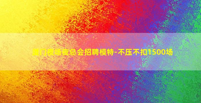 厦门夜场夜总会招聘模特-不压不扣1500场